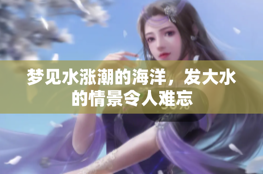 梦见水涨潮的海洋，发大水的情景令人难忘