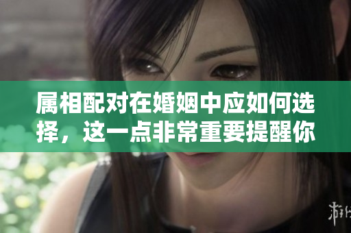 属相配对在婚姻中应如何选择，这一点非常重要提醒你了解