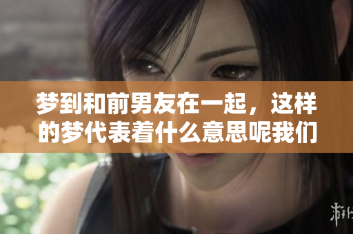 梦到和前男友在一起，这样的梦代表着什么意思呢我们来探讨一下