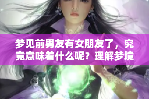 梦见前男友有女朋友了，究竟意味着什么呢？理解梦境深层含义很重要。