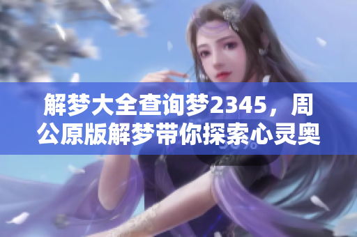 解梦大全查询梦2345，周公原版解梦带你探索心灵奥秘
