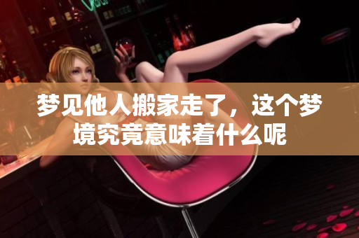 梦见他人搬家走了，这个梦境究竟意味着什么呢