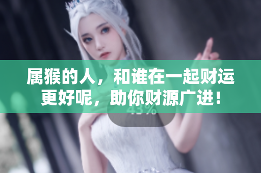 属猴的人，和谁在一起财运更好呢，助你财源广进！