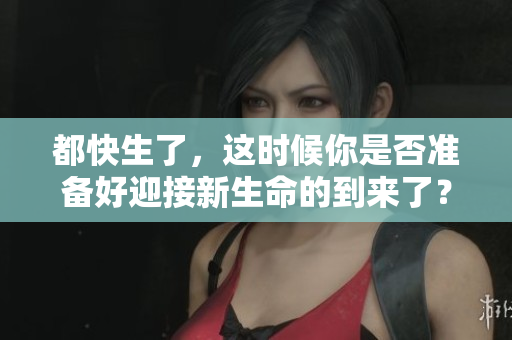 都快生了，这时候你是否准备好迎接新生命的到来了？