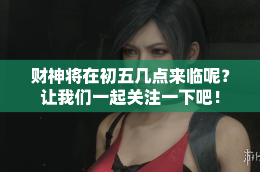 财神将在初五几点来临呢？让我们一起关注一下吧！