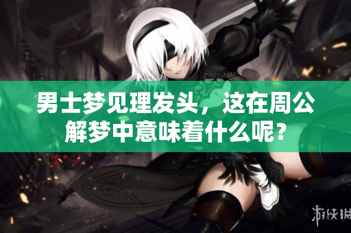 男士梦见理发头，这在周公解梦中意味着什么呢？