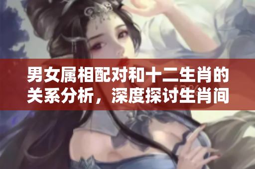 男女属相配对和十二生肖的关系分析，深度探讨生肖间的完美组合