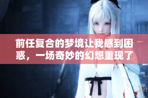 前任复合的梦境让我感到困惑，一场奇妙的幻想重现了旧情。