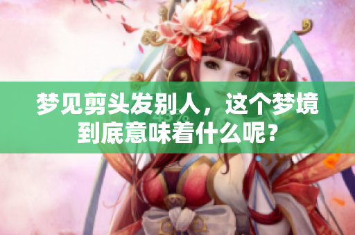 梦见剪头发别人，这个梦境到底意味着什么呢？