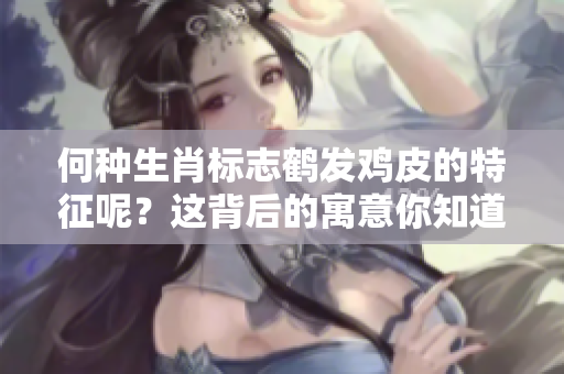 何种生肖标志鹤发鸡皮的特征呢？这背后的寓意你知道吗？
