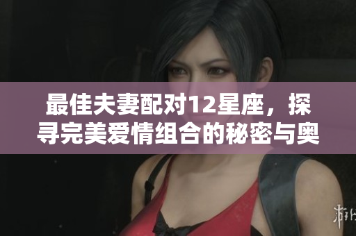最佳夫妻配对12星座，探寻完美爱情组合的秘密与奥妙