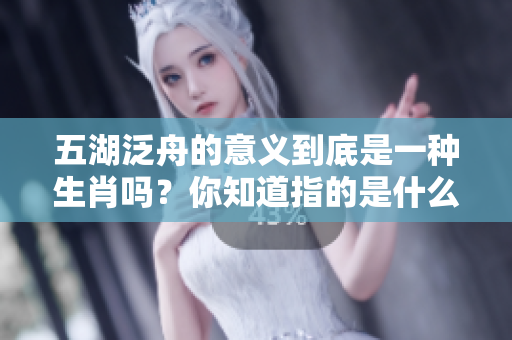 五湖泛舟的意义到底是一种生肖吗？你知道指的是什么生肖吗？