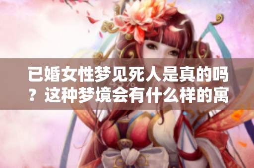 已婚女性梦见死人是真的吗？这种梦境会有什么样的寓意和影响呢