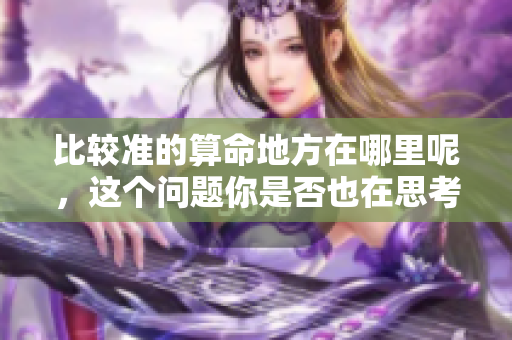 比较准的算命地方在哪里呢，这个问题你是否也在思考呢