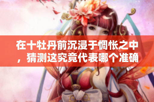 在十牡丹前沉浸于惆怅之中，猜测这究竟代表哪个准确生肖呢