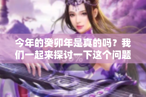 今年的癸卯年是真的吗？我们一起来探讨一下这个问题。