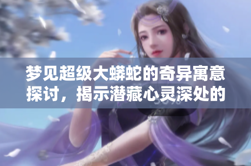 梦见超级大蟒蛇的奇异寓意探讨，揭示潜藏心灵深处的秘密。