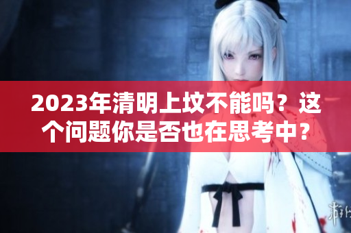 2023年清明上坟不能吗？这个问题你是否也在思考中？