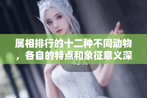 属相排行的十二种不同动物，各自的特点和象征意义深受关注