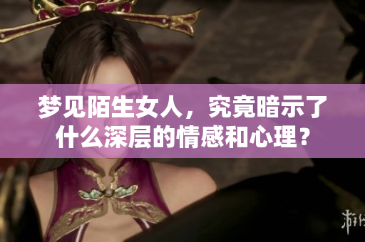 梦见陌生女人，究竟暗示了什么深层的情感和心理？