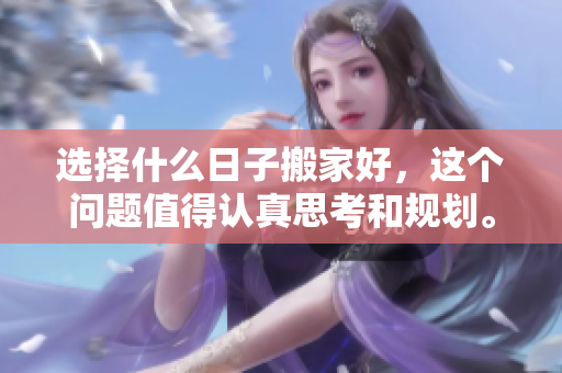 选择什么日子搬家好，这个问题值得认真思考和规划。