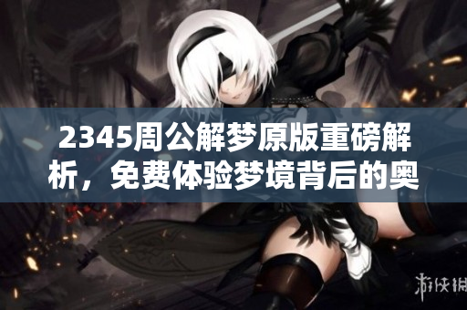 2345周公解梦原版重磅解析，免费体验梦境背后的奥秘与启示