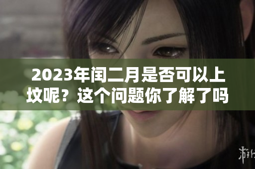 2023年闰二月是否可以上坟呢？这个问题你了解了吗
