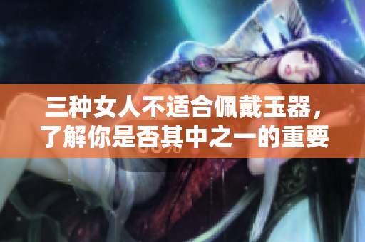 三种女人不适合佩戴玉器，了解你是否其中之一的重要性