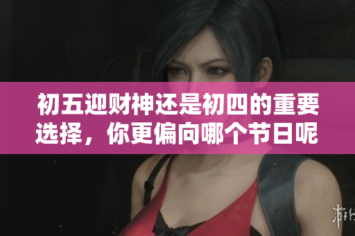 初五迎财神还是初四的重要选择，你更偏向哪个节日呢