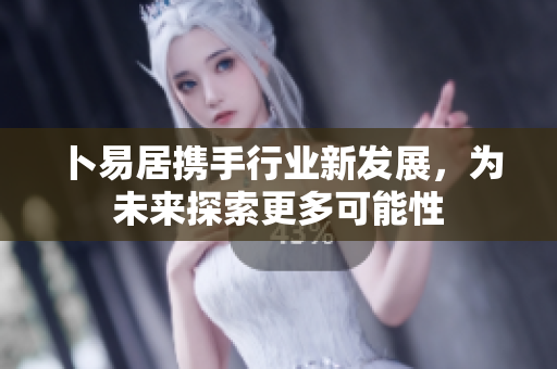 卜易居携手行业新发展，为未来探索更多可能性