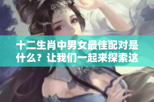 十二生肖中男女最佳配对是什么？让我们一起来探索这个有趣的话题！