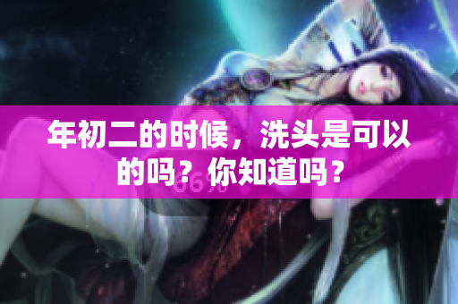 年初二的时候，洗头是可以的吗？你知道吗？