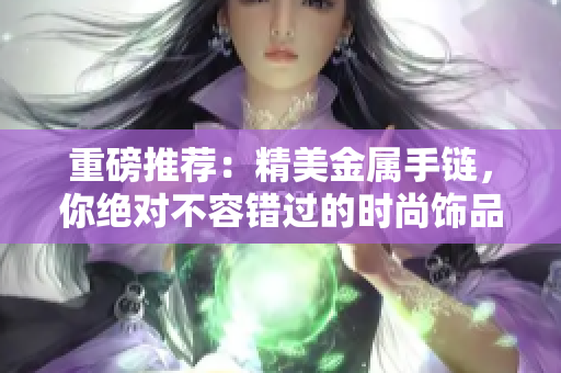 重磅推荐：精美金属手链，你绝对不容错过的时尚饰品