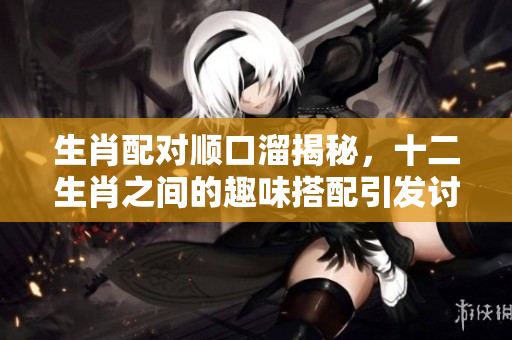 生肖配对顺口溜揭秘，十二生肖之间的趣味搭配引发讨论