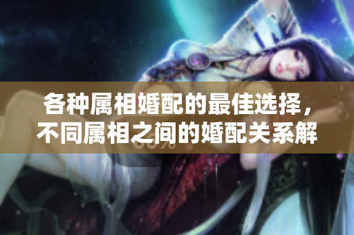 各种属相婚配的最佳选择，不同属相之间的婚配关系解析