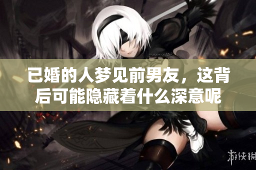 已婚的人梦见前男友，这背后可能隐藏着什么深意呢