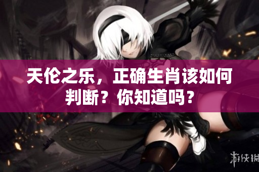 天伦之乐，正确生肖该如何判断？你知道吗？