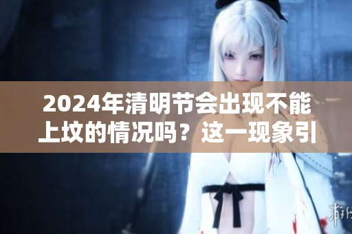 2024年清明节会出现不能上坟的情况吗？这一现象引发了广泛讨论。