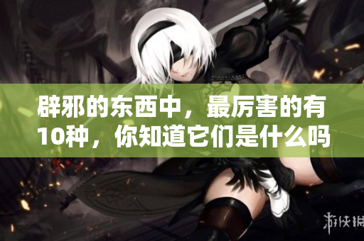 辟邪的东西中，最厉害的有10种，你知道它们是什么吗