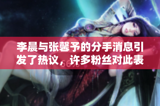 李晨与张馨予的分手消息引发了热议，许多粉丝对此表示惋惜
