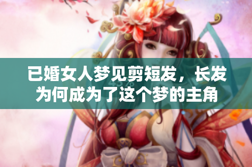 已婚女人梦见剪短发，长发为何成为了这个梦的主角