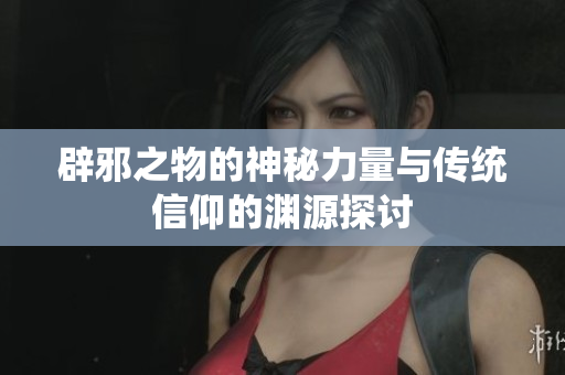 辟邪之物的神秘力量与传统信仰的渊源探讨