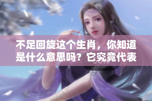 不足回旋这个生肖，你知道是什么意思吗？它究竟代表了什么呢？