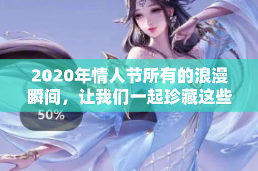 2020年情人节所有的浪漫瞬间，让我们一起珍藏这些美好回忆