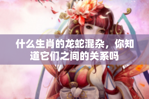 什么生肖的龙蛇混杂，你知道它们之间的关系吗