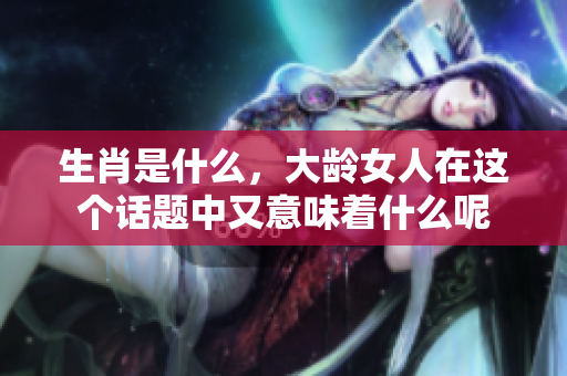 生肖是什么，大龄女人在这个话题中又意味着什么呢