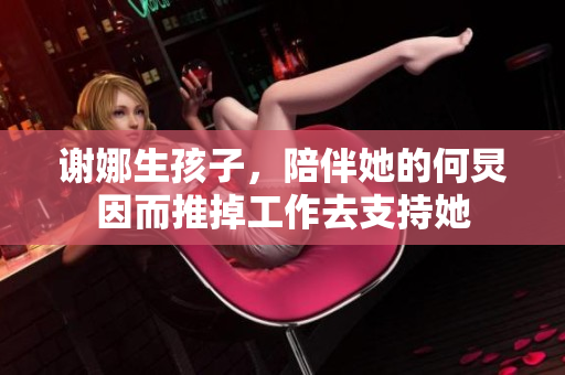 谢娜生孩子，陪伴她的何炅因而推掉工作去支持她