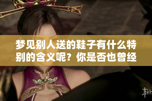 梦见别人送的鞋子有什么特别的含义呢？你是否也曾经历过这样的梦境呢？