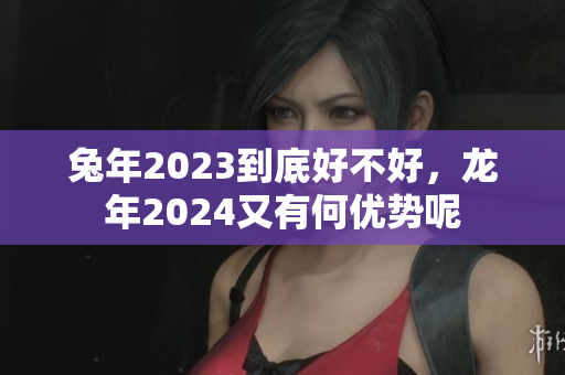 兔年2023到底好不好，龙年2024又有何优势呢