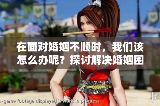 在面对婚姻不顺时，我们该怎么办呢？探讨解决婚姻困境的有效方法